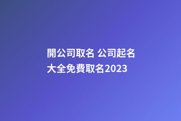 開公司取名 公司起名大全免費取名2023